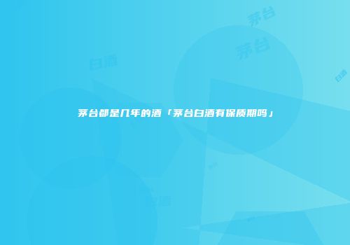 茅台都是几年的酒「茅台白酒有保质期吗」