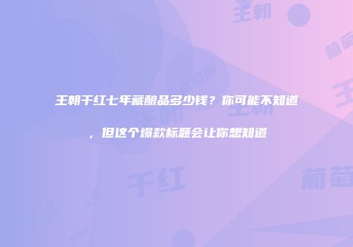 王朝干红七年藏酿品多少钱？你可能不知道，但这个爆款标题会让你想知道