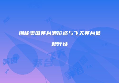 揭秘美国茅台酒价格与飞天茅台最新行情