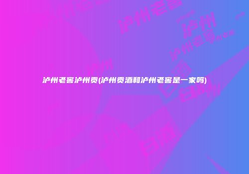 泸州老窖泸州贡(泸州贡酒和泸州老窖是一家吗)