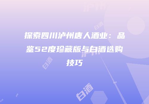探索四川泸州唐人酒业：品鉴52度珍藏版与白酒选购技巧