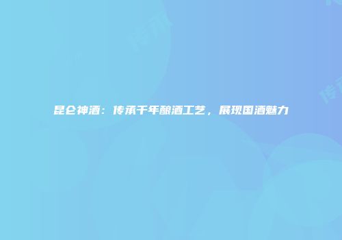 昆仑神酒：传承千年酿酒工艺，展现国酒魅力