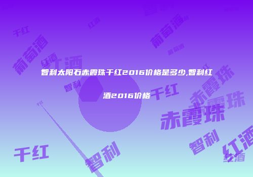 智利太阳石赤霞珠干红2016价格是多少,智利红酒2016价格