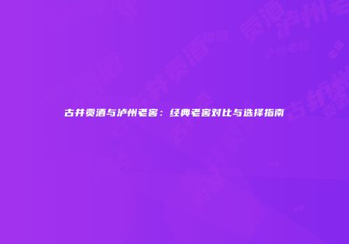 古井贡酒与泸州老窖：经典老窖对比与选择指南