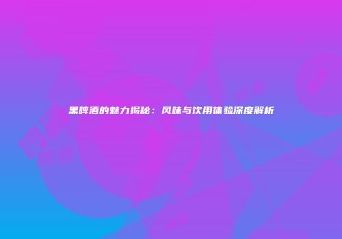 黑啤酒的魅力揭秘：风味与饮用体验深度解析