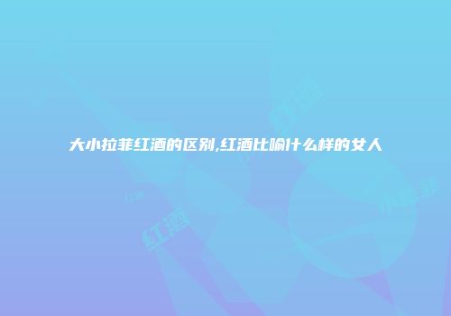 大小拉菲红酒的区别,红酒比喻什么样的女人