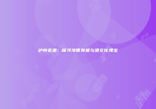 泸州老酒：探寻浓香鼻祖与酒文化瑰宝