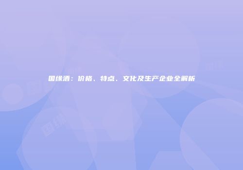 国缘酒：价格、特点、文化及生产企业全解析