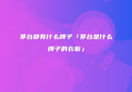 茅台都有什么牌子「茅台是什么牌子的衣服」