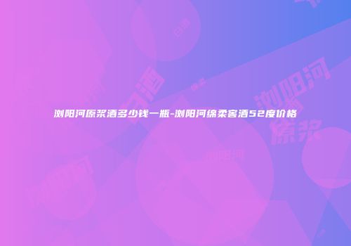 浏阳河原浆酒多少钱一瓶-浏阳河绵柔窖酒52度价格