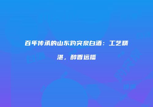 百年传承的山东趵突泉白酒：工艺精湛，醇香远播