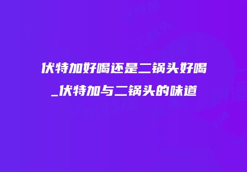 伏特加好喝还是二锅头好喝_伏特加与二锅头的味道