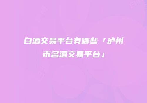 白酒交易平台有哪些「泸州市名酒交易平台」