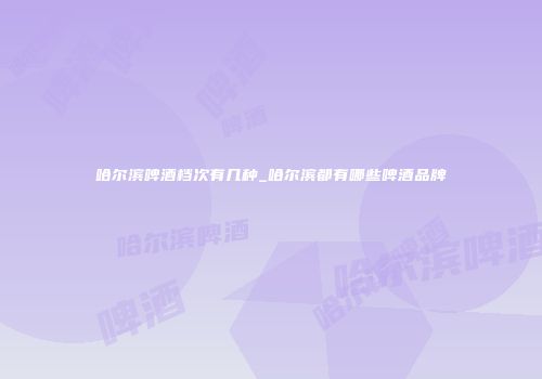 哈尔滨啤酒档次有几种_哈尔滨都有哪些啤酒品牌