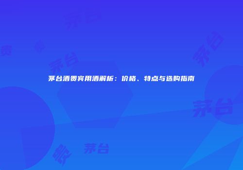 茅台酒贵宾用酒解析：价格、特点与选购指南