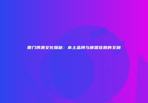 厦门啤酒文化探秘：本土品牌与德国佳酿的交融