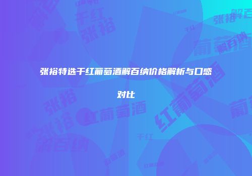 张裕特选干红葡萄酒解百纳价格解析与口感对比