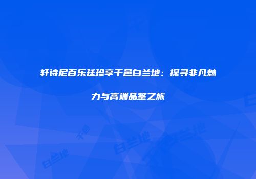 轩诗尼百乐廷珍享干邑白兰地：探寻非凡魅力与高端品鉴之旅