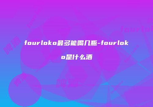 fourloko最多能喝几瓶-fourloko是什么酒