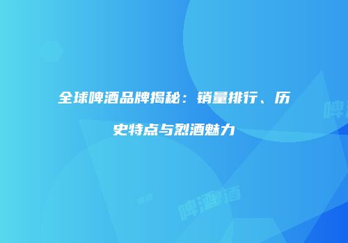 全球啤酒品牌揭秘：销量排行、历史特点与烈酒魅力