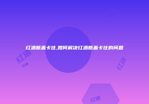 红酒瓶盖卡住,如何解决红酒瓶盖卡住的问题