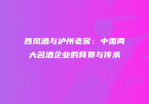 西凤酒与泸州老窖：中国两大名酒企业的背景与传承