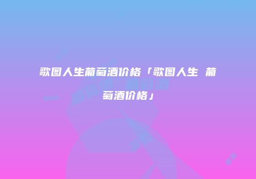 歌图人生葡萄酒价格「歌图人生 葡萄酒价格」