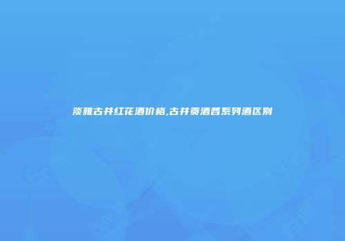 淡雅古井红花酒价格,古井贡酒各系列酒区别