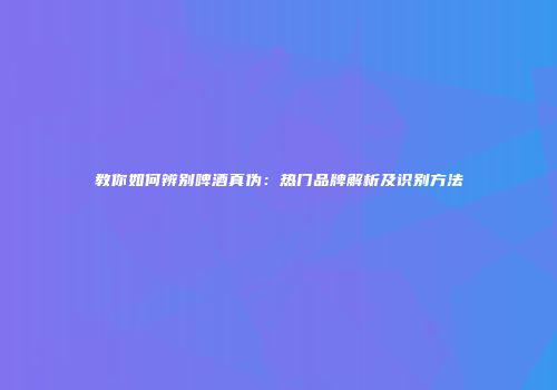 教你如何辨别啤酒真伪：热门品牌解析及识别方法