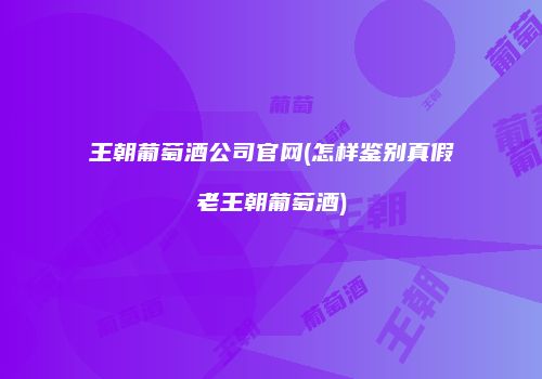 王朝葡萄酒公司官网(怎样鉴别真假老王朝葡萄酒)