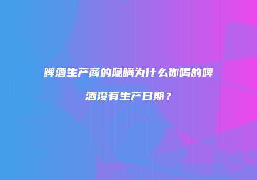 啤酒生产商的隐瞒为什么你喝的啤酒没有生产日期？