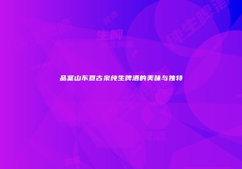 品鉴山东亘古泉纯生啤酒的美味与独特
