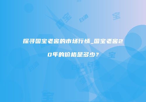 探寻国宝老窖的市场行情_国宝老窖20年的价格是多少？