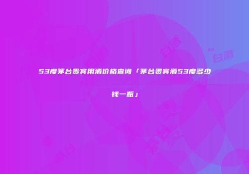 53度茅台贵宾用酒价格查询「茅台贵宾酒53度多少钱一瓶」