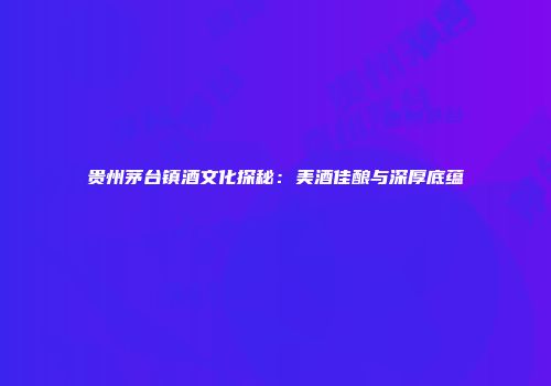 贵州茅台镇酒文化探秘：美酒佳酿与深厚底蕴