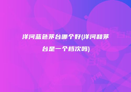 洋河蓝色茅台哪个好(洋河和茅台是一个档次吗)