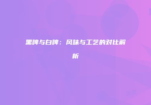 黑啤与白啤：风味与工艺的对比解析