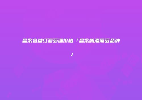 昌黎含糖红葡萄酒价格「昌黎酿酒葡萄品种」