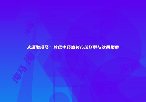 米酒泡海马：传统中药泡制方法详解与饮用指南