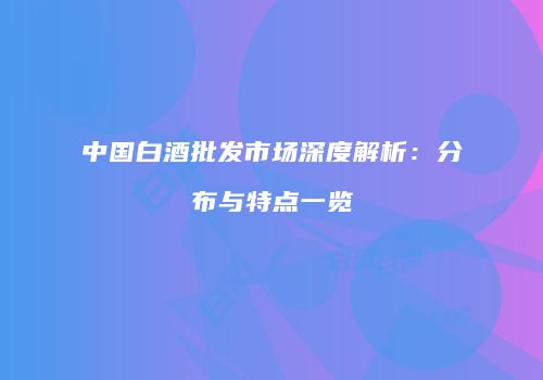 中国白酒批发市场深度解析：分布与特点一览
