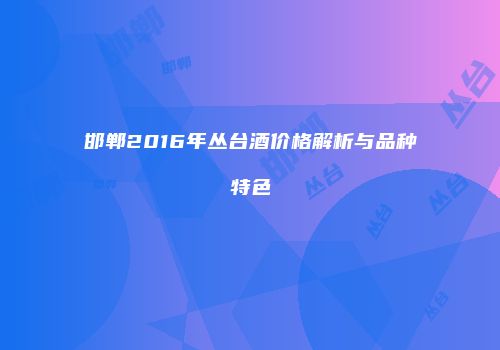邯郸2016年丛台酒价格解析与品种特色