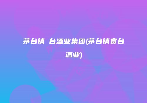 茅台镇氿台酒业集团(茅台镇赛台酒业)