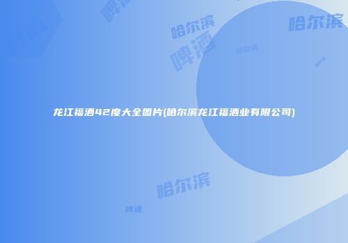 龙江福酒42度大全图片(哈尔滨龙江福酒业有限公司)