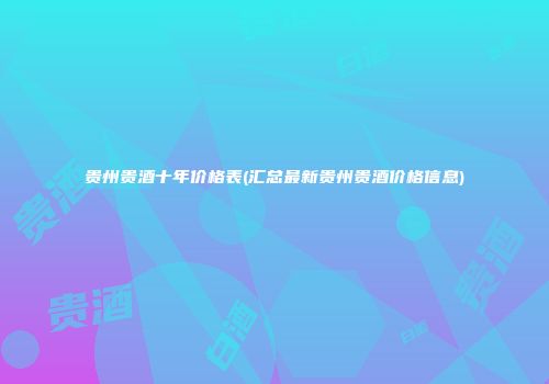 贵州贵酒十年价格表(汇总最新贵州贵酒价格信息)