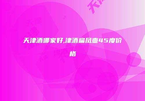 天津酒哪家好,津酒扁凤壶45度价格