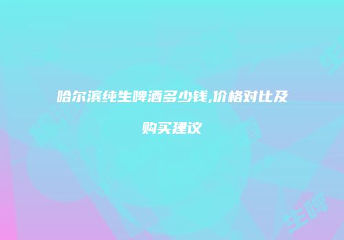 哈尔滨纯生啤酒多少钱,价格对比及购买建议