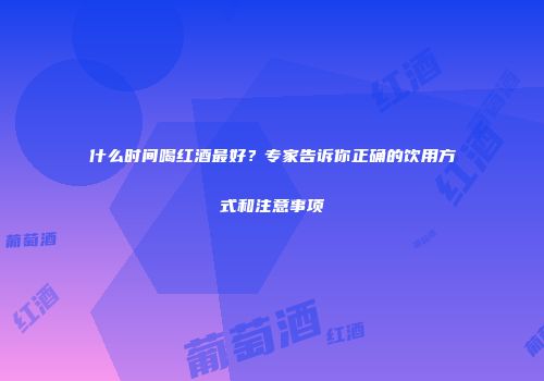 什么时间喝红酒最好？专家告诉你正确的饮用方式和注意事项