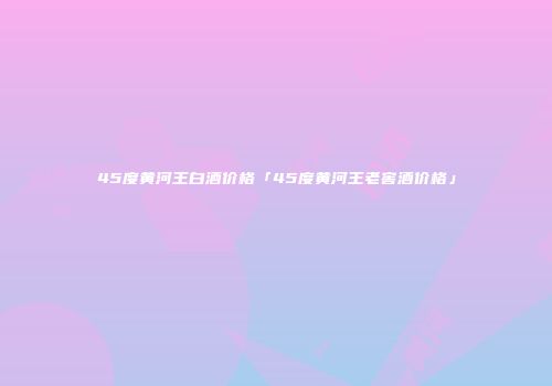 45度黄河王白酒价格「45度黄河王老窖酒价格」