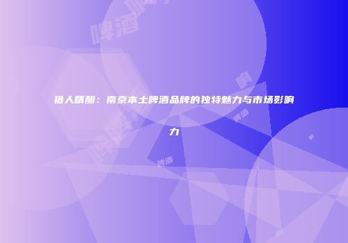 猎人精酿：南京本土啤酒品牌的独特魅力与市场影响力