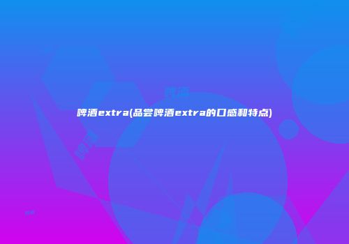 啤酒extra(品尝啤酒extra的口感和特点)